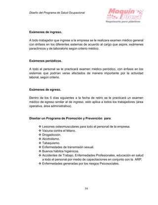 Diseño del Programa de Salud Ocupacional
59
Exámenes de ingreso.
A todo trabajador que ingrese a la empresa se le realizara examen médico general
con énfasis en los diferentes sistemas de acuerdo al cargo que aspire, exámenes
paraclínicos y de laboratorio según criterio médico.
Exámenes periódicos.
A todo el personal se le practicará examen médico periódico, con énfasis en los
sistemas que podrían verse afectados de manera importante por la actividad
laboral, según criterio.
Exámenes de egreso.
Dentro de los 5 días siguientes a la fecha de retiro se le practicará un examen
médico de egreso similar al de ingreso, esto aplica a todos los trabajadores (área
operativa, área administrativa).
Diseñar un Programa de Promoción y Prevención para:
 Lesiones osteomusculares para todo el personal de la empresa.
 Vacuna contra el tétano.
 Drogadicción.
 Alcoholismo.
 Tabaquismo.
 Enfermedades de transmisión sexual.
 Buenos hábitos higiénicos.
 Accidentes de Trabajo, Enfermedades Profesionales, educación en salud
a todo el personal por medio de capacitaciones en conjunto con la ARP.
 Enfermedades generadas por los riesgos Psicosociales.
 