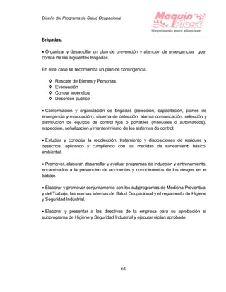 Diseño del Programa de Salud Ocupacional
64
Brigadas.
 Organizar y desarrollar un plan de prevención y atención de emergencias que
conste de las siguientes Brigadas.
En éste caso se recomienda un plan de contingencia.
 Rescate de Bienes y Personas
 Evacuación
 Contra incendios
 Desorden publico
 Conformación y organización de brigadas (selección, capacitación, planes de
emergencia y evacuación), sistema de detección, alarma comunicación, selección y
distribución de equipos de control fijos o portátiles (manuales o automáticos),
inspección, señalización y mantenimiento de los sistemas de control.
 Estudiar y controlar la recolección, tratamiento y disposiciones de residuos y
desechos, aplicando y cumpliendo con las medidas de saneamiento básico
ambiental.
 Promover, elaborar, desarrollar y evaluar programas de inducción y entrenamiento,
encaminados a la prevención de accidentes y conocimientos de los riesgos en el
trabajo.
 Elaborar y promover conjuntamente con los subprogramas de Medicina Preventiva
y del Trabajo, las normas internas de Salud Ocupacional y el reglamento de Higiene
y Seguridad Industrial.
 Elaborar y presentar a las directivas de la empresa para su aprobación el
subprograma de Higiene y Seguridad Industrial y ejecutar elplan aprobado.
 