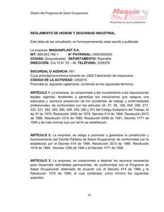 Diseño del Programa de Salud Ocupacional
65
REGLAMENTO DE HIGIENE Y SEGURIDAD INDUSTRIAL.
Este debe de ser actualizado, en formapermanente, estar escrito y publicado.
La empresa: MAQUINPLAST S.A.
NIT: 800.043.785-1 N° PATRONAL: 03023600042
CIUDAD: Dosquebradas DEPARTAMENTO: Risaralda
DIRECCIÓN: Cra 15 N° 25 – 46 TELÉFONO: 3228378
SUCURSAL O AGENCIA: 001
Cuya actividad económica consiste en: 2922 Fabricación de maquinaria.
CÓDIGO DE LA ACTIVIDAD: 3362010
Prescribe eL siguiente reglamento, contenido en los siguientes términos:
ARTÍCULO 1: La empresa se compromete a dar cumplimiento a las disposiciones
legales vigentes, tendientes a garantizar los mecanismos que asegure una
adecuada y oportuna prevención de los accidentes de trabajo y enfermedades
profesionales, de conformidad con los artículos 34, 57, 58, 108, 205, 206, 217,
220, 221, 282, 283, 284, 348, 349, 350 y 351 del Código Sustantivo del Trabajo, la
ley 9ª de 1979, Resolución 2400 de 1979, Decreto 614 de 1984, Resolución 2013
de 1986, Resolución 1016 de 1989, Resolución 6398 de 1991, Decreto 1771 de
1994 y de más normas que con tal fin se establezcan.
ARTÍCULO 2: La empresa, se obliga a promover y garantizar la constitución y
funcionamiento del Comité Paritario de Salud Ocupacional, de conformidad con lo
establecido por el Decreto 614 de 1984, Resolución 2013 de 1986, Resolución
1016 de 1989, Decreto 1295 de 1994 y el Decreto 1771 de 1994.
ARTÍCULO 3: La empresa, se compromete a destinar los recursos necesarios
para desarrollar actividades permanentes, de conformidad con el Programa de
Salud Ocupacional, elaborado de acuerdo con el Decreto 614 de 1984 y la
Resolución 1016 de 1989, el cual contempla, como mínimo los siguientes
aspectos:
 