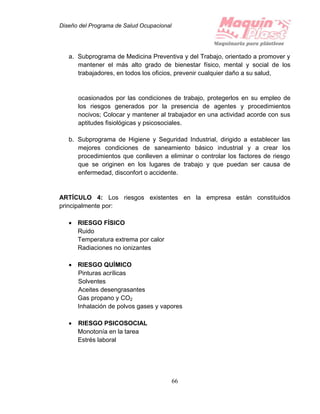 Diseño del Programa de Salud Ocupacional
66
a. Subprograma de Medicina Preventiva y del Trabajo, orientado a promover y
mantener el más alto grado de bienestar físico, mental y social de los
trabajadores, en todos los oficios, prevenir cualquier daño a su salud,
ocasionados por las condiciones de trabajo, protegerlos en su empleo de
los riesgos generados por la presencia de agentes y procedimientos
nocivos; Colocar y mantener al trabajador en una actividad acorde con sus
aptitudes fisiológicas y psicosociales.
b. Subprograma de Higiene y Seguridad Industrial, dirigido a establecer las
mejores condiciones de saneamiento básico industrial y a crear los
procedimientos que conlleven a eliminar o controlar los factores de riesgo
que se originen en los lugares de trabajo y que puedan ser causa de
enfermedad, disconfort o accidente.
ARTÍCULO 4: Los riesgos existentes en la empresa están constituidos
principalmente por:
 RIESGO FÍSICO
Ruido
Temperatura extrema por calor
Radiaciones no ionizantes
 RIESGO QUÍMICO
Pinturas acrílicas
Solventes
Aceites desengrasantes
Gas propano y CO2
Inhalación de polvos gases y vapores
 RIESGO PSICOSOCIAL
Monotonía en la tarea
Estrés laboral
 