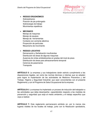 Diseño del Programa de Salud Ocupacional
67
 RIESGO ERGONÓMICO
Sobreesfuerzo
Posición de pie prolongado
Sobrecargas de trabajo
Movimientos repetitivos
 MECÁNICO
Manejo de maquinas
Manejo de equipos
Manejo de herramientas
Contacto con corriente eléctrica
Proyección de partículas
Mecanismo de movimiento
 RIESGO LOCATIVO
Demarcación y Señalización insuficientes
Distribución de áreas de algunas maquinas
Ausencia de cintas antideslizantes en gradas del nivel de pisos
Distribución de áreas para almacenamiento temporal
Carencia de pasamanos
Transporte
ARTÍCULO 5: La empresa y sus trabajadores darán estricto cumplimiento a las
disposiciones legales, así como las normas técnicas e internas que se adopten
para lograr la implantación de las actividades de Medicina Preventiva y del
Trabajo, Higiene y Seguridad Industrial, que sean concordantes con el presente
Reglamento y con el Programa de Salud Ocupacional de la empresa.
ARTÍCULO 6: La empresa ha implantado un proceso de inducción del trabajador a
las actividades que deba desempeñar, capacitándolo respecto a las medidas de
prevención y seguridad que exija el medio ambiente y el trabajo específico que
vaya a realizar.
ARTÍCULO 7: Este reglamento permanecerá exhibido en, por lo menos dos
lugares visibles de los locales de trabajo, junto con la Resolución aprobatoria,
 