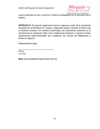 Diseño del Programa de Salud Ocupacional
68
cuyos contenidos se dan a conocer a todos los trabajadores en el momento de su
ingreso.
ARTÍCULO 8: El presente reglamento entra en vigencia a partir de la aprobación
impartida por el Ministerio de Trabajo y Seguridad Social y durante el tiempo que
la empresa conserve, sin cambios sustanciales, las condiciones existentes en el
momento de su aprobación tales como instalaciones locativas o cuando se dicten
disposiciones gubernamentales que modifiquen las normas de Reglamento o
limiten su vigencia.
Representante Legal,
________________________________
Firma
C.C. No.
Nota: Esta actualizado hasta la fecha de hoy.
 
