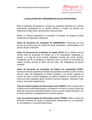 Diseño del Programa de Salud Ocupacional
69
5. EVALUACIÓN DEL PROGRAMA DE SALUD OCUPACIONAL
Mide el desarrollo del programa, compara los resultados obtenidos con criterios
previamente establecidos en un periodo definido, y analiza los factores que
determinan el logro total o parcial de las metas previstas.
Desde un enfoque sistemático la evaluación de gestión de programa puede
comprender los siguientes indicadores:
Índice de frecuencia de incidentes (IF INCIDENTES): Frecuencia con que
ocurren por primera vez, los eventos de salud, accidentes o enfermedades en el
periodo donde K=240.000
Índice de frecuencia de accidentes de trabajo (IFAT): Es la relación entre el
número total de accidentes de trabajo con y sin incapacidad, registradas en
periodo y el total de horas hombre trabajadas durante ese mismo periodo,
multiplicado por K; el resultado se interpreta como el número de accidentes de
trabajo ocurridos durante el ultimo año por cada: 100 trabajadores de tiempo
completo.
Índice de frecuencia de accidentes de trabajo con incapacidad (IFIAT):
Expresa el total de accidentes de trabajo incapacitantes ocurridos durante el ultimo
año por cada 100 trabajadores de tiempo completo; si no existen registros, el
numero de horas hombre trabajadas, se obtiene mediante la sumatoria de las
horas que cada trabajador laboró durante el periodo evaluado, incluyendo horas
extras y otro tiempo suplementario.
Tasa de incidencia global de enfermedad común (TIGEC): Para el cálculo de la
incidencia de la enfermedad general, se relaciona el número de casos nuevos por
todas las causas de enfermedad general o común ocurrida durante el periodo, con
el mismo promedio de trabajadores con el mismo periodo.
Tasa de prevalecía global de enfermedad común (TPGEC): Mide el número de
personas enfermas por causas no relacionadas directamente con su ocupación,
en una población y un periodo determinado.
 