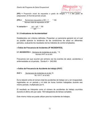Diseño del Programa de Salud Ocupacional
72
(PFI) = Proporción inicial de expuestos a grado de riesgos > 1 o alto grado de
peligrosidad. (A final del período actual).
(PFI) = Numerosos expuestos a GR. > 1 * 100
Número total de expuestos al GR
% variación = (pi) – (pf) * 100
(pl)
5.1.3 Indicadores de Accidentalidad
Establecidos con criterios definidos. Presentan un panorama general con el cual
es posible apreciar la tendencia de las condiciones de salud en diferentes
periodos, evaluando los resultados de los métodos de control empleados.
 Índice de Frecuencia de Incidentes (IF INCIDENTES).
I.F. INCIDENTES = Números de incidentes en el año * K
Número HHT en el año
Frecuencia con que ocurren por primera vez los eventos de salud, accidentes o
enfermedades en el periodo. Donde K = 240.000.
 Índice de Frecuencia de Accidente de trabajo (IFAT)
IFAT = Numerosos de incidentes en el año *K
No. H.H.T. en el año
Es la relación entre el número total de accidentes de trabajo con y sin incapacidad,
registradas en un periodo y el total de horas hombre trabajadas durante ese
mismo periodo, multiplicado por K.
El resultado se interpreta como el número de accidentes de trabajo ocurridos
durante el último año por cada: 100 trabajadores de tiempo completo.
Este mismo índice se puede utilizar para los incidentes de trabajos.
 