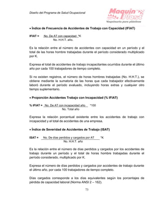 Diseño del Programa de Salud Ocupacional
73
 Índice de Frecuencia de Accidentes de Trabajo con Capacidad (IFIAT)
IFIAT = No. De AT con capacidad *K
No. H.H.T. año.
Es la relación entre el número de accidentes con capacidad en un período y el
total de las horas hombre trabajadas durante el período considerado multiplicado
por K.
Expresa el total de accidentes de trabajo incapacitantes ocurridos durante el último
año por cada 100 trabajadores de tiempo completo.
Si no existen registros, el número de horas hombres trabajadas (No. H.H.T.), se
obtiene mediante la sumatoria de las horas que cada trabajador efectivamente
laboró durante el período evaluado, incluyendo horas extras y cualquier otro
tiempo suplementario.
 Proporción Accidentes Trabajo con Incapacidad (% IFIAT)
% IFIAT = No. De AT con incapacidad año *100
No. Total año
Expresa la relación porcentual existente entre los accidentes de trabajo con
incapacidad y el total de accidentes de una empresa.
 Índice de Severidad de Accidentes de Trabajo (ISAT)
ISAT = No. De días perdidos y cargados por AT *K
No. H.H.T. año
Es la relación entre el número de días perdidos y cargados por los accidentes de
trabajo durante un período y el total de horas hombre trabajadas durante el
período considerado, multiplicado por K.
Expresa el número de días perdidos y cargados por accidentes de trabajo durante
el último año, por cada 100 trabajadores de tiempo completo.
Días cargados corresponde a los días equivalentes según los porcentajes de
pérdida de capacidad laboral (Norma ANSI 2 – 162).
 