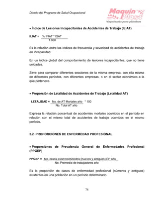 Diseño del Programa de Salud Ocupacional
74
 Índice de Lesiones Incapacitantes de Accidentes de Trabajo (ILIAT)
ILIAT = % IFIAT * ISAT
1.000
Es la relación entre los índices de frecuencia y severidad de accidentes de trabajo
en incapacidad.
En un índice global del comportamiento de lesiones incapacitantes, que no tiene
unidades.
Sirve para comparar diferentes secciones de la misma empresa, con ella misma
en diferentes períodos, con diferentes empresas, o en el sector económico a la
que pertenece.
 Proporción de Letalidad de Accidentes de Trabajo (Letalidad AT)
LETALIDAD = No. de AT Mortales año * 100
No. Total AT año
Expresa la relación porcentual de accidentes mortales ocurridos en el período en
relación con el mismo total de accidentes de trabajo ocurridos en el mismo
período.
5.2 PROPORCIONES DE ENFERMEDAD PROFESIONAL
 Proporciones de Prevalencia General de Enfermedades Profesional
(PPGEP)
PPGEP = No. casos exist reconocidos (nuevos y antiguos) EP año
No. Promedio de trabajadores año
Es la proporción de casos de enfermedad profesional (números y antiguos)
existentes en una población en un período determinado.
 