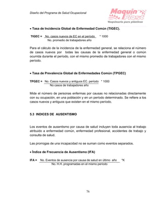 Diseño del Programa de Salud Ocupacional
76
 Tasa de Incidencia Global de Enfermedad Común (TIGEC).
TIGEC = No. casos nuevos de EC en el período * 1000
No. promedio de trabajadores año
Para el cálculo de la incidencia de la enfermedad general, se relaciona el número
de casos nuevos por todas las causas de la enfermedad general o común
ocurrida durante el período, con el mismo promedio de trabajadores con el mismo
período.
 Tasa de Prevalencia Global de Enfermedades Común (TPGEC)
TPGEC = No. Casos nuevos y antiguos EC. período * 1000
No casos de trabajadores año
Mide el número de personas enfermas por causas no relacionadas directamente
con su ocupación, en una población y en un período determinado. Se refiere a los
casos nuevos y antiguos que existen en el mismo período.
5.3 INDICES DE AUSENTISMO
Los eventos de ausentismo por causa de salud incluyen toda ausencia al trabajo
atribuido a enfermedad común, enfermedad profesional, accidentes de trabajo y
consulta de salud.
Las prorrogas de una incapacidad no se suman como eventos separados.
 Índice de Frecuencia de Ausentismo (IFA)
IFA = No. Eventos de ausencia por causa de salud en último año *K
No. H.H. programadas en el mismo período
 
