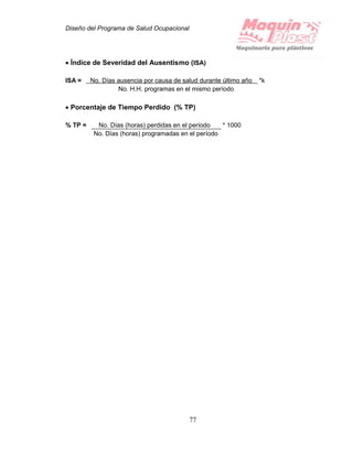 Diseño del Programa de Salud Ocupacional
77
 Índice de Severidad del Ausentismo (ISA)
ISA = No. Días ausencia por causa de salud durante último año *k
No. H.H. programas en el mismo período
 Porcentaje de Tiempo Perdido (% TP)
% TP = No. Días (horas) perdidas en el período * 1000
No. Días (horas) programadas en el período
 