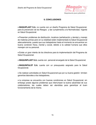 Diseño del Programa de Salud Ocupacional
78
6. CONCLUSIONES
 MAQUIPLAST S.A. no cuenta con un diseño Programa de Salud Ocupacional,
para la prevención de los Riesgos y dar cumplimiento a la Normatividad. Vigente
en Salud Ocupacional.
 Presentan problemas de distribución, locativos (señalización y demás) y manejo
de materias primas pero en su totalidad están implementado la Salud Ocupacional
adecuadamente, puesto que sus trabajadores hasta el momento se encuentran en
buena condición física, mental y social, debido a la calidad humana que ellos
manejan con su personal.
 Existe un gran interés de los directivos para la implementación del Programa de
Salud Ocupacional.
 MAQUINPLAST S.A. cuenta con personal encargado de la Salud Ocupacional.
 MAQUINPALST S.A. cuenta con un presupuesto asignado para la Salud
Ocupacional.
 Se realizan actividades en Salud Ocupacional que por su buena gestión brindan
garantías laborales a los trabajadores.
 La empresa se encuentra con buenas condiciones en Salud Ocupacional, sin
embargo posee algunos problemas que interrumpen la buena salubridad de sus
colaboradores, las cuales deben ser atendidas para garantizar el buen
funcionamiento de la misma.
 
