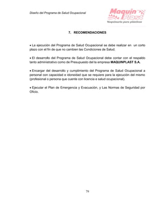 Diseño del Programa de Salud Ocupacional
79
7. RECOMENDACIONES
 La ejecución del Programa de Salud Ocupacional se debe realizar en un corto
plazo con el fin de que no cambien las Condiciones de Salud.
 El desarrollo del Programa de Salud Ocupacional debe contar con el respaldo
tanto administrativo como de Presupuesto del la empresa MAQUINPLAST S.A.
 Encargar del desarrollo y cumplimiento del Programa de Salud Ocupacional a
personal con capacidad e idoneidad que se requiere para la ejecución del mismo
(profesional o persona que cuente con licencia e salud ocupacional).
 Ejecutar el Plan de Emergencia y Evacuación, y Las Normas de Seguridad por
Oficio.
 