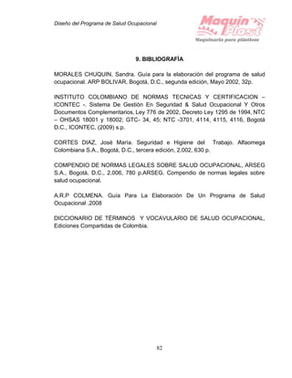 Diseño del Programa de Salud Ocupacional
82
9. BIBLIOGRAFÍA
MORALES CHUQUIN, Sandra. Guía para la elaboración del programa de salud
ocupacional. ARP BOLIVAR, Bogotá, D.C., segunda edición, Mayo 2002, 32p.
INSTITUTO COLOMBIANO DE NORMAS TECNICAS Y CERTIFICACION –
ICONTEC -. Sistema De Gestión En Seguridad & Salud Ocupacional Y Otros
Documentos Complementarios, Ley 776 de 2002, Decreto Ley 1295 de 1994, NTC
– OHSAS 18001 y 18002; GTC- 34, 45; NTC -3701, 4114, 4115, 4116, Bogotá
D.C., ICONTEC, (2009) s.p.
CORTES DIAZ, José María. Seguridad e Higiene del Trabajo. Alfaomega
Colombiana S.A., Bogotá, D.C., tercera edición, 2.002, 630 p.
COMPENDIO DE NORMAS LEGALES SOBRE SALUD OCUPACIONAL, ARSEG
S.A., Bogotá, D.C., 2.006, 780 p.ARSEG. Compendio de normas legales sobre
salud ocupacional.
A.R.P COLMENA. Guía Para La Elaboración De Un Programa de Salud
Ocupacional .2008
DICCIONARIO DE TÉRMINOS Y VOCAVULARIO DE SALUD OCUPACIONAL,
Ediciones Compartidas de Colombia.
 