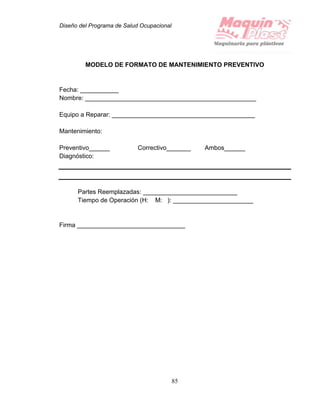 Diseño del Programa de Salud Ocupacional
85
MODELO DE FORMATO DE MANTENIMIENTO PREVENTIVO
Fecha: ___________
Nombre: _________________________________________________
Equipo a Reparar: _________________________________________
Mantenimiento:
Preventivo______ Correctivo_______ Ambos______
Diagnóstico:
Partes Reemplazadas: ___________________________
Tiempo de Operación (H: M: ): _______________________
Firma _______________________________
 