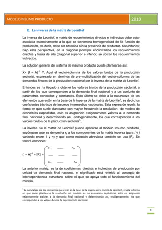 8
MODELO INSUMO PRODUCTO 2010
E. La inversa de la matriz de Leontief
La inversa de Leontief, o matriz de requerimientos directos e indirectos debe estar
asociada estrechamente a lo que se denomina homogeneidad de la función de
producción, es decir, debe ser obtenida sin la presencia de productos secundarios;
bajo esta perspectiva, en la diagonal principal encontramos los requerimientos
directos y fuera de ella (diagonal superior e inferior) se ubican los requerimientos
indirectos.
La solución general del sistema de insumo producto puede plantearse así:
X= (I – A)-1
Y. Aquí el vector-columna de los valores brutos de la producción
sectorial, expresado en términos de pre-multiplicación del vector-columna de las
demandas finales de la producción nacional por la inversa de la matriz de Leontief.
Entonces se ha llegado a obtener los valores brutos de la producción sectorial, a
partir de los que corresponden a la demanda final nacional y a un conjunto de
parámetros conocidos y constantes. Esto último se debe a la naturaleza de los
elementos que están en la base de la inversa de la matriz de Leontief, es decir, los
coeficientes técnicos de insumos intermedios nacionales. Esta expresión revela, la
forma en que suele plantearse con mayor frecuencia la resolución de modelo de
economías capitalistas, esto es asignando exógenamente valores a la demanda
final nacional y determinando así, endógenamente, los que corresponden a los
valores brutos de la producción sectorial5
.
La inversa de la matriz de Leontief puede aplicarse al modelo insumo producto,
supóngase que se denomina rij a los componentes de la matriz inversa (para i y j
variando entre 1 y n) y que como notación abreviada también se usa [R]. Se
tendrá entonces:
(I – A)-1
= [R] =
La anterior matriz, es la de coeficientes directos e indirectos de producción por
unidad de demanda final nacional, el significado está referido al concepto de
interdependencia estructural sobre el que se apoya todo el funcionamiento del
modelo.
5
La naturaleza de los elementos que están en la base de la inversa de la matriz de Leontief, revela la forma
en que suele plantearse la resolución del modelo en las economías capitalistas, esto es, asignando
exógenamente valores a la demanda final nacional y determinando así, endógenamente, los que
corresponden a los valores brutos de la producción sectorial.
r11 …….. r1n
…… …….. …….
rn1 …….. rnn
 