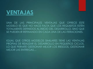 VENTAJAS
UNA DE LAS PRINCIPALES VENTAJAS QUE OFRECE ESTE
MODELO ES QUE NO HACE FALTA QUE LOS REQUISITOS ESTÉN
TOTALMENTE DEFINIDOS AL INICIO DEL DESARROLLO, SINO QUE
SE PUEDEN IR REFINANDO EN CADA UNA DE LAS ITERACIONES.
IGUAL QUE OTROS MODELOS SIMILARES TIENE LAS VENTAJAS
PROPIAS DE REALIZAR EL DESARROLLO EN PEQUEÑOS CICLOS,
LO QUE PERMITE GESTIONAR MEJOR LOS RIESGOS, GESTIONAR
MEJOR LAS ENTREGAS…
 
