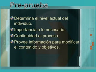 Determina el nivel actual del individuo. Importancia a lo necesario. Continuidad al proceso. Provee información para modificar el contenido y objetivos.   