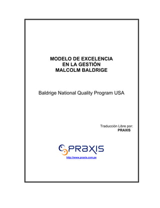 MODELO DE EXCELENCIA
       EN LA GESTIÓN
     MALCOLM BALDRIGE



Baldrige National Quality Program USA




                                       Traducción Libre por:
                                                 PRAXIS




            http://www.praxis.com.pe
 