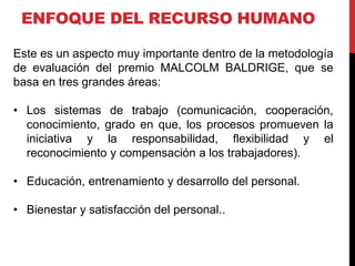 ENFOQUE DEL RECURSO HUMANO
Este es un aspecto muy importante dentro de la metodología
de evaluación del premio MALCOLM BALDRIGE, que se
basa en tres grandes áreas:
• Los sistemas de trabajo (comunicación, cooperación,
conocimiento, grado en que, los procesos promueven la
iniciativa y la responsabilidad, flexibilidad y el
reconocimiento y compensación a los trabajadores).
• Educación, entrenamiento y desarrollo del personal.
• Bienestar y satisfacción del personal..
 