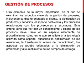 GESTIÓN DE PROCESOS
• Otro elemento de la mayor importancia, en el que se
examinan los aspectos clave de la gestión de procesos,
incluyendo su diseño orientado al cliente, la distribución de
productos y servicios, el soporte post-venta y los procesos
relacionados con los proveedores y asociados. Este
criterio tiene que ver con un conocimiento y diseño de los
procesos clave, tanto en su aspecto netamente de
procedimientos como en lo que se refiere a la tecnología
utilizada como soporte, buscando la optimización de los
resultados, la transferencia interna del conocimiento, los
aspectos de prueba orientados a la eliminación de
problemas y al cumplimiento de los tiempos de entrega.
 