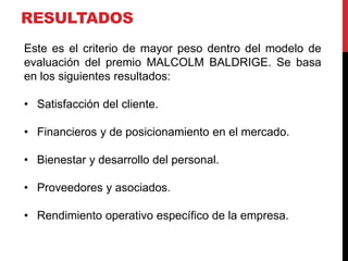 RESULTADOS
Este es el criterio de mayor peso dentro del modelo de
evaluación del premio MALCOLM BALDRIGE. Se basa
en los siguientes resultados:
• Satisfacción del cliente.
• Financieros y de posicionamiento en el mercado.
• Bienestar y desarrollo del personal.
• Proveedores y asociados.
• Rendimiento operativo específico de la empresa.
 