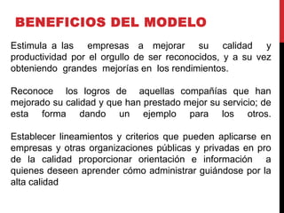 BENEFICIOS DEL MODELO
Estimula a las empresas a mejorar su calidad y
productividad por el orgullo de ser reconocidos, y a su vez
obteniendo grandes mejorías en los rendimientos.
Reconoce los logros de aquellas compañías que han
mejorado su calidad y que han prestado mejor su servicio; de
esta forma dando un ejemplo para los otros.
Establecer lineamientos y criterios que pueden aplicarse en
empresas y otras organizaciones públicas y privadas en pro
de la calidad proporcionar orientación e información a
quienes deseen aprender cómo administrar guiándose por la
alta calidad
 