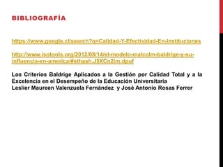 BIBLIOGRAFÍA
https://www.google.cl/search?q=Calidad-Y-Efectividad-En-Instituciones
http://www.isotools.org/2012/08/14/el-modelo-malcolm-baldrige-y-su-
influencia-en-america/#sthash.J5XCn2im.dpuf
Los Criterios Baldrige Aplicados a la Gestión por Calidad Total y a la
Excelencia en el Desempeño de la Educación Universitaria
Leslier Maureen Valenzuela Fernández y José Antonio Rosas Ferrer
 