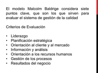 El modelo Malcolm Baldrige considera siete
puntos clave, que son los que sirven para
evaluar el sistema de gestión de la calidad
Criterios de Evaluación
• Liderazgo
• Planificación estratégica
• Orientación al cliente y al mercado
• Información y análisis
• Orientación a los recursos humanos
• Gestión de los procesos
• Resultados del negocio
 