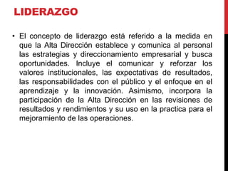 LIDERAZGO
• El concepto de liderazgo está referido a la medida en
que la Alta Dirección establece y comunica al personal
las estrategias y direccionamiento empresarial y busca
oportunidades. Incluye el comunicar y reforzar los
valores institucionales, las expectativas de resultados,
las responsabilidades con el público y el enfoque en el
aprendizaje y la innovación. Asimismo, incorpora la
participación de la Alta Dirección en las revisiones de
resultados y rendimientos y su uso en la practica para el
mejoramiento de las operaciones.
 
