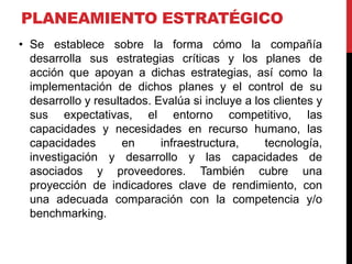 PLANEAMIENTO ESTRATÉGICO
• Se establece sobre la forma cómo la compañía
desarrolla sus estrategias críticas y los planes de
acción que apoyan a dichas estrategias, así como la
implementación de dichos planes y el control de su
desarrollo y resultados. Evalúa si incluye a los clientes y
sus expectativas, el entorno competitivo, las
capacidades y necesidades en recurso humano, las
capacidades en infraestructura, tecnología,
investigación y desarrollo y las capacidades de
asociados y proveedores. También cubre una
proyección de indicadores clave de rendimiento, con
una adecuada comparación con la competencia y/o
benchmarking.
 