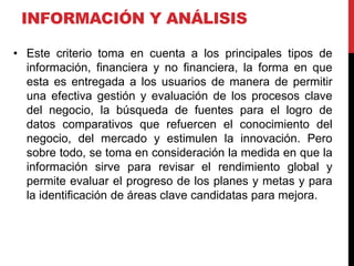 INFORMACIÓN Y ANÁLISIS
• Este criterio toma en cuenta a los principales tipos de
información, financiera y no financiera, la forma en que
esta es entregada a los usuarios de manera de permitir
una efectiva gestión y evaluación de los procesos clave
del negocio, la búsqueda de fuentes para el logro de
datos comparativos que refuercen el conocimiento del
negocio, del mercado y estimulen la innovación. Pero
sobre todo, se toma en consideración la medida en que la
información sirve para revisar el rendimiento global y
permite evaluar el progreso de los planes y metas y para
la identificación de áreas clave candidatas para mejora.
 