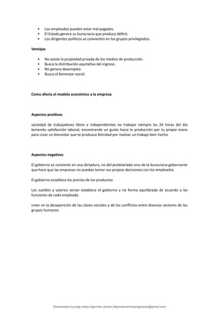  Los empleados pueden estar mal pagados.
 El Estado genera su burocracia que produce dé昀椀cit.
 Los dirigentes polí琀椀cos se convierten en los grupos privilegiados.
Ventajas
 No existe la propiedad privada de los medios de producción.
 Busca la distribución equita琀椀va del ingreso.
 No genera desempleo.
 Busca el bienestar social.
Como afecta el modelo económico a la empresa
Aspectos posi琀椀vos
sociedad de trabajadores libres e independientes no trabajar siempre las 24 horas del día
teniendo sa琀椀sfacción laboral, encontrando un gusto hacia lo producción por tu propia mano
para crear un bienestar que te produzca felicidad por realizar un trabajo bien hecho
Aspectos nega琀椀vos
El gobierno se convierte en una dictadura, no del proletariado sino de la burocracia gobernante
que hace que las empresas no puedan tomar sus propias decisiones con los empleados
El gobierno establece los precios de los productos
Los sueldos y salarios serian establece el gobierno y no forma equilibrada de acuerdo a las
funciones de cada empleado
creer en la desaparición de las clases sociales y de los con昀氀ictos entre diversos sectores de los
grupos humanos
Downloaded by jorge ulises legorreta carrera (legorretacarrerajorgeulises@gmail.com)
lOMoARcPSD|9989586
 