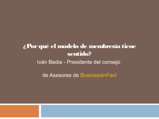 ¿Porqué el modelo de membresía tiene
sentido?
Iván Bedia - Presidente del consejo
de Asesores de BusinessInFact
 