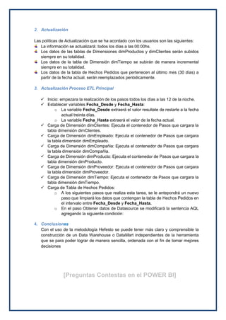 2. Actualización
Las políticas de Actualización que se ha acordado con los usuarios son las siguientes:
La información se actualizará: todos los días a las 00:00hs.
Los datos de las tablas de Dimensiones dimProductos y dimClientes serán subidos
siempre en su totalidad.
Los datos de la tabla de Dimensión dimTiempo se subirán de manera incremental
siempre en su totalidad.
Los datos de la tabla de Hechos Pedidos que pertenecen al último mes (30 días) a
partir de la fecha actual, serán reemplazados periódicamente.
3. Actualización Proceso ETL Principal
 Inicio: empezara la realización de los pasos todos los días a las 12 de la noche.
 Establecer variables Fecha_Desde y Fecha_Hasta:
o La variable Fecha_Desde extraerá el valor resultate de restarle a la fecha
actual treinta días.
o La variable Fecha_Hasta extraerá el valor de la fecha actual.
 Carga de Dimensión dimClientes: Ejecuta el contenedor de Pasos que cargara la
tabla dimensión dimClientes.
 Carga de Dimensión dimEmpleado: Ejecuta el contenedor de Pasos que cargara
la tabla dimensión dimEmpleado.
 Carga de Dimensión dimCompañia: Ejecuta el contenedor de Pasos que cargara
la tabla dimensión dimCompañia.
 Carga de Dimensión dimProducto: Ejecuta el contenedor de Pasos que cargara la
tabla dimensión dimProducto.
 Carga de Dimensión dimProveedor: Ejecuta el contenedor de Pasos que cargara
la tabla dimensión dimProveedor.
 Carga de Dimensión dimTiempo: Ejecuta el contenedor de Pasos que cargara la
tabla dimensión dimTiempo.
 Carga de Tabla de Hechos Pedidos:
o A los siguientes pasos que realiza esta tarea, se le antepondrá un nuevo
paso que limpiará los datos que contengan la tabla de Hechos Pedidos en
el intervalo entre Fecha_Desde y Fecha_Hasta.
o En el paso Obtener datos de Datasource se modificará la sentencia AQL
agregando la siguiente condición:
4. Conclusiones
Con el uso de la metodología Hefesto se puede tener más claro y comprensible la
construcción de un Data Warehouse o DataMart independientes de la herramienta
que se para poder lograr de manera sencilla, ordenada con el fin de tomar mejores
decisiones
[Preguntas Contestas en el POWER BI]
 