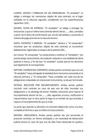 www.diariodelexportador.com Página 3 de 5
CUARTA. ENVASE Y EMBALAJE DE LAS MERCANCIAS. “El vendedor” se
obliga a entregar las mercancías objeto de este contrato, en el lugar
señalado en la cláusula segunda, cumpliendo con las especificaciones
siguientes: (19)...
QUINTA. FECHA DE ENTREGA. “El vendedor” se obliga a entregar las
mercancías a que se refiere este contrato dentro de los.......días, contados
a partir de la fecha de confirmación por escrito del pedido y convenido el
sistema de pago previsto en la cláusula tercera.
SEXTA. PATENTES Y MARCAS. “El vendedor” declara y “El comprador”
reconoce que los productos objeto de este contrato se encuentran
debidamente registrados al amparo de la patente (20)...
Así mismo “El comprador “se compromete a notificar al “Vendedor”, tan
pronto tenga conocimiento, de cualquier violación o uso indebido de dicha
patente o marca, a fin de que “el vendedor” pueda ejercer los derechos
que legalmente le correspondan.
SEPTIMA. VIGENCIA DEL CONTRATO. Ambas partes convienen que una vez
“El vendedor” haya entregado la totalidad de la mercancía convenida en la
cláusula primera, y “El comprador “haya cumplido con cada una de las
obligaciones estipuladas en el presente instrumento, se da por terminado.
OCTAVA. RESCISIÓN POR INCUMPLIMIENTO. Ambas partes podrán
rescindir este contrato en caso de que una de ellas incumpla sus
obligaciones y se abstenga de tomar medidas necesarias para reparar el
incumplimiento dentro de los.........días siguientes al aviso, notificación o
requerimiento que la otra parte le haga en el sentido de que proceda a
reparar el incumplimiento de que se trate.
La parte que ejercite su derecho a la rescisión deberá dar aviso a la otra,
cumplido el término a que se refiere el inciso anterior.
NOVENA. INSOLVENCIA. Ambas partes podrán dar por terminado el
presente contrato, en forma anticipada y sin necesidad de declaración
judicial previa en caso de que una de ellas fuere declarada en quiebra,
 