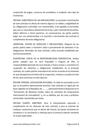 www.diariodelexportador.com Página 4 de 5
suspensión de pagos, concurso de acreedores o cualquier otro tipo de
insolvencia.
DÉCIMA. SUBSITENCIA DE LAS OBLIGACIONES. La rescisión o terminación
de este contrato no afecta de manera alguna a la validez y exigibilidad de
las obligaciones contraídas con anterioridad, o de aquellas ya formadas
que, por su naturaleza o disposición de la ley, o por voluntad de las partes,
deben diferirse a fecha posterior, en consecuencia, las partes podrán
exigir aun con posterioridad a la rescisión o terminación del contrato el
cumplimiento de estas obligaciones.
UNDÉCIMA. CESIÓN DE DERECHOS Y OBLIGACIONES. Ninguna de las
partes podrá ceder o transferir total o parcialmente los derechos ni las
obligaciones derivadas de este contrato, salvo acuerdo establecido por
escrito previamente.
DUODÉCIMA. LÍMITE DE LA RESPONSABILIDAD CONTRACTUAL. Ambas
partes aceptan que no será imputable a ninguna de ellas, la
responsabilidad derivada de caso fortuito o fuerza mayor y convienen en
suspender los derechos y obligaciones establecidos en el presente
contrato, los cuales podrán reanudarse de común acuerdo en el momento
en que desaparezca el motivo de la suspensión, siempre y cuando se trate
de los casos previstos en esta cláusula.
DÉCIMA TERCERA. LEGISLACIÓN APLICABLE. En todo lo convenido y en lo
que se encuentre expresamente previsto, éste contrato se regirá por las
leyes vigentes en la República de.........., particularmente lo dispuesto en la
“Convención de Naciones Unidas sobre los contratos de compraventa
internacional de mercaderías” y, en su defecto, por los usos y prácticas
comerciales reconocidas por éstas.
DÉCIMA CUARTA. ARBITRAJE. Para la interpretación ejecución y
cumplimiento de las cláusulas de este contrato y para la solución de
cualquier controversia que se derive del mismo, las partes convienen en
someterse a la conciliación y arbitraje para el comercio exterior existente
en el país exportador.
 