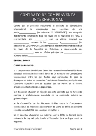 www.diariodelexportador.com Página 1 de 7
CONTRATO DE COMPRAVENTA
INTERNACIONAL
Conste por el presente documento el contrato de compraventa
internacional de mercaderías que suscriben de una
parte:_______________, (en adelante “EL VENDEDOR”), una compañía
debidamente establecida bajo las leyes de la República de Perú, y
representada por ___________, con su oficina principal en:
______________, número de fax: _________, y_______________, (en
adelante “EL COMPRADOR”), una compañía debidamente establecida bajo
las leyes de la República de Colombia, y representada por
__________________, con su oficina principal en ________________,
número de fax: _________________.
GENERALIDADES
CLAUSULA PRIMERA:
1.1. Las presentes Condiciones Generales se acuerdan en la medida de ser
aplicadas conjuntamente como parte de un Contrato de Compraventa
Internacional entre las dos Partes aquí nominadas. En caso de
discrepancias entre las presentes Condiciones Generales y cualquier otra
Condición Específica que se acuerde por las Partes en el futuro,
prevalecerán las Condiciones Específicas.
1.2. Cualquier situación en relación con este Contrato que no haya sido
expresa o implícitamente acordada en su contenido, deberá ser
gobernada por:
a) la Convención de las Naciones Unidas sobre la Compraventa
Internacional de Productos (Convención de Viena de 1980, en adelante
referida como la CISG, por sus siglas en inglés), y
b) en aquellas situaciones no cubiertas por la CISG, se tomará como
referencia la Ley del país donde el Vendedor tiene su lugar usual de
negocios.
 