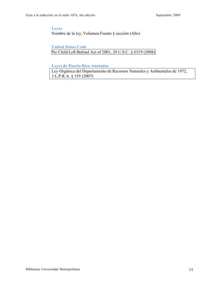 Guía a la redacción en el estilo APA, 6ta edición Septiembre 2009
Biblioteca Universidad Metropolitana 11
Leyes
Nombre de la ley, Volumen Fuente § sección (Año)
United States Code
No Child Left Behind Act of 2001, 20 U.S.C. § 6319 (2008)
Leyes de Puerto Rico Anotadas
Ley Orgánica del Departamento de Recursos Naturales y Ambientales de 1972,
3 L.P.R.A. § 155 (2007)
 