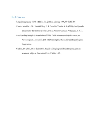 Referencias
Adopción de la cita TSPR y PRSC, res. el 11 de junio de 1999, 99 TSPR 89
Álvarez Manilla, J. M., Valdés Krieg, E. & Curiel de Valdés, A. B. (2006). Inteligencia
emocional y desempeño escolar. Revista Panamericana de Pedagogía, 9, 9-33.
American Psychological Association. (2009). Publication manual of the American
Psychological Association. (6th ed.) Washington, DC: American Psychological
Association.
Viadero, D. (2007, 19 de diciembre). Social-Skills programs found to yield gains in
academic subjects. Education Week, 27(16), 1-15.
 