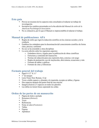 Guía a la redacción en el estilo APA, 6ta edición Septiembre 2009
Biblioteca Universidad Metropolitana 3
Esta guía
• Provee un resumen de los aspectos más consultados al redactar un trabajo de
investigación.
• Incorpora los cambios presentados en la 6ta edición del Manual de estilo de la
American Psychological Association.
• No es exhaustiva, por lo que el Manual es imprescindible al redactar el trabajo.
Manual de publicaciones APA
• Reglas de estilo que rigen la redacción científica en las ciencias sociales y de la
conducta
• Establece los estándares para la diseminación del conocimiento científico de forma
clara, precisa y uniforme
• Su uso se ha extendido a otras disciplinas
• La sexta edición cubre los siguientes aspectos:
o Estándares éticos y legales para la publicación de obras científicas
o Estructura y contenido del manuscrito
o Normas de redacción para una expresión clara, concisa y sin sesgo
o Reglas de puntuación, uso de mayúsculas, abreviaturas, ecuaciones y más
o Formato de tablas y gráficas
o Formato de citas y referencias
Formato general del trabajo
• Papel 8 1/2” X 11”
• 1” de margen
• Letra Times New Roman, 12 pt
• Texto a doble espacio y alineado a la izquierda, excepto en tablas y figuras
• Dos espacios después del punto final de una oración
• Sangría (Indent) a 5 espacios en todos los párrafos
• Las tablas no tienen líneas separando las celdas
Orden de las partes de un manuscrito
• Página de título o portada
• Resumen (Abstract)
• Texto
• Referencias
• Notas al calce (Footnotes)
• Tablas
• Figuras
• Apéndices
 