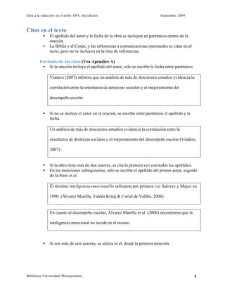 Guía a la redacción en el estilo APA, 6ta edición Septiembre 2009
Biblioteca Universidad Metropolitana 4
Citas en el texto
• El apellido del autor y la fecha de la obra se incluyen en paréntesis dentro de la
oración.
• La Biblia y el Corán, y las referencias a comunicaciones personales se citan en el
texto, pero no se incluyen en la lista de referencias.
Formato de las citas (Vea Apéndice A)
• Si la oración incluye el apellido del autor, sólo se escribe la fecha entre paréntesis.
Viadero (2007) informa que un análisis de más de doscientos estudios evidencia la
correlación entre la enseñanza de destrezas sociales y el mejoramiento del
desempeño escolar.
• Si no se incluye el autor en la oración, se escribe entre paréntesis el apellido y la
fecha.
Un análisis de más de doscientos estudios evidencia la correlación entre la
enseñanza de destrezas sociales y el mejoramiento del desempeño escolar (Viadero,
2007) .
• Si la obra tiene más de dos autores, se cita la primera vez con todos los apellidos.
• En las menciones subsiguientes, sólo se escribe el apellido del primer autor, seguido
de la frase et al.
El término inteligencia emocional lo utilizaron por primera vez Salovey y Mayer en
1990. (Álvarez Manilla, Valdés Krieg & Curiel de Valdés, 2006)
En cuanto al desempeño escolar, Álvarez Manilla et al. (2006) encontraron que la
inteligencia emocional no incide en el mismo.
• Si son más de seis autores, se utiliza et al. desde la primera mención.
 