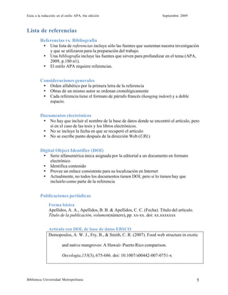 Guía a la redacción en el estilo APA, 6ta edición Septiembre 2009
Biblioteca Universidad Metropolitana 5
Lista de referencias
Referencias vs. Bibliografía
• Una lista de referencias incluye sólo las fuentes que sustentan nuestra investigación
y que se utilizaron para la preparación del trabajo.
• Una bibliografía incluye las fuentes que sirven para profundizar en el tema (APA,
2009, p.180 n1).
• El estilo APA requiere referencias.
Consideraciones generales
• Orden alfabético por la primera letra de la referencia
• Obras de un mismo autor se ordenan cronológicamente
• Cada referencia tiene el formato de párrafo francés (hanging indent) y a doble
espacio.
Documentos electrónicos
• No hay que incluir el nombre de la base de datos donde se encontró el artículo, pero
sí en el caso de las tesis y los libros electrónicos.
• No se incluye la fecha en que se recuperó el artículo
• No se escribe punto después de la dirección Web (URL)
Digital Object Identifier (DOI)
• Serie alfanumérica única asignada por la editorial a un documento en formato
electrónico
• Identifica contenido
• Provee un enlace consistente para su localización en Internet
• Actualmente, no todos los documentos tienen DOI, pero si lo tienen hay que
incluirlo como parte de la referencia
Publicaciones periódicas
Forma básica
Apellidos, A. A., Apellidos, B. B. & Apellidos, C. C. (Fecha). Título del artículo.
Título de la publicación, volumen(número), pp. xx-xx. doi: xx.xxxxxxx
Artículo con DOI, de base de datos EBSCO
Demopoulos, A. W. J., Fry, B., & Smith, C. R. (2007). Food web structure in exotic
and native mangroves: A Hawaii–Puerto Rico comparison.
Oecologia,153(3), 675-686. doi: 10.1007/s00442-007-0751-x
 