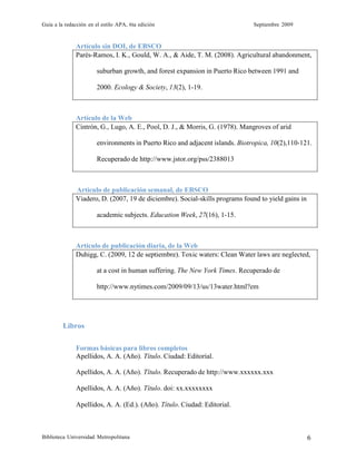 Guía a la redacción en el estilo APA, 6ta edición Septiembre 2009
Biblioteca Universidad Metropolitana 6
Artículo sin DOI, de EBSCO
Parés-Ramos, I. K., Gould, W. A., & Aide, T. M. (2008). Agricultural abandonment,
suburban growth, and forest expansion in Puerto Rico between 1991 and
2000. Ecology & Society, 13(2), 1-19.
Artículo de la Web
Cintrón, G., Lugo, A. E., Pool, D. J., & Morris, G. (1978). Mangroves of arid
environments in Puerto Rico and adjacent islands. Biotropica, 10(2),110-121.
Recuperado de http://www.jstor.org/pss/2388013
Artículo de publicación semanal, de EBSCO
Viadero, D. (2007, 19 de diciembre). Social-skills programs found to yield gains in
academic subjects. Education Week, 27(16), 1-15.
Artículo de publicación diaria, de la Web
Duhigg, C. (2009, 12 de septiembre). Toxic waters: Clean Water laws are neglected,
at a cost in human suffering. The New York Times. Recuperado de
http://www.nytimes.com/2009/09/13/us/13water.html?em
Libros
Formas básicas para libros completos
Apellidos, A. A. (Año). Título. Ciudad: Editorial.
Apellidos, A. A. (Año). Título. Recuperado de http://www.xxxxxx.xxx
Apellidos, A. A. (Año). Título. doi: xx.xxxxxxxx
Apellidos, A. A. (Ed.). (Año). Título. Ciudad: Editorial.
 