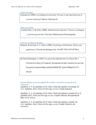 Guía a la redacción en el estilo APA, 6ta edición Septiembre 2009
Biblioteca Universidad Metropolitana 7
Libro con autor
Goleman, D. (2000). La inteligencia emocional: Por qué es más importante que el
cociente intelectual. México: Ediciones B.
Libro con editor
Castillo Ortiz, A. M. (Ed.). (2000). Administración educativa: Técnicas, estrategias
y prácticas gerenciales. San Juan: Publicaciones Puertorriqueñas.
Libro en versión electrónica
Montero, M. & Sonn, C. C. (Eds.). (2009). Psychology of Liberation: Theory and
applications. [Versión de Springer]. doi: 10.1007/ 978-0-387-85784-8
De Jesús Domínguez, J. (1887). La autonomía administrativa en Puerto Rico.
[Versión de Library of Congress]. Recuperado de http://memory.loc.gov/cgi-
bin/query/r?ammem/lhbpr:@field%28DOCID+@lit%28lhbpr33517%
29%29
Formas básicas para un capítulo de un libro o entrada en una obra de
referencia
Apellidos, A. A. & Apellidos, B. B. (Año). Título del capítulo o la entrada. En
A.A. Apellidos (Ed.), Título del libro (pp. xx-xx). Ciudad: Editorial.
Apellidos, A. A. & Apellidos, B. B. (Año). Título del capítulo o entrada. En A.A.
Apellidos (Ed.), Título del libro (pp. xx-xx). Ciudad: Editorial. Recuperado de
http://www.xxxxxx
Apellidos, A. A. & Apellidos, B. B. (Año). Título del capítulo o entrada. En
A.A. Apellidos (Ed.), Título del libro (pp. xx-xx). Ciudad: Editorial. doi:
xxxxxxxx.
 