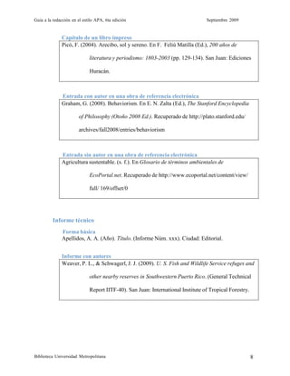 Guía a la redacción en el estilo APA, 6ta edición Septiembre 2009
Biblioteca Universidad Metropolitana 8
Capítulo de un libro impreso
Picó, F. (2004). Arecibo, sol y sereno. En F. Feliú Matilla (Ed.), 200 años de
literatura y periodismo: 1803-2003 (pp. 129-134). San Juan: Ediciones
Huracán.
Entrada con autor en una obra de referencia electrónica
Graham, G. (2008). Behaviorism. En E. N. Zalta (Ed.), The Stanford Encyclopedia
of Philosophy (Otoño 2008 Ed.). Recuperado de http://plato.stanford.edu/
archives/fall2008/entries/behaviorism
Entrada sin autor en una obra de referencia electrónica
Agricultura sustentable. (s. f.). En Glosario de términos ambientales de
EcoPortal.net. Recuperado de http://www.ecoportal.net/content/view/
full/ 169/offset/0
Informe técnico
Forma básica
Apellidos, A. A. (Año). Título. (Informe Núm. xxx). Ciudad: Editorial.
Informe con autores
Weaver, P. L., & Schwagerl, J. J. (2009). U. S. Fish and Wildlife Service refuges and
other nearby reserves in Southwestern Puerto Rico. (General Technical
Report IITF-40). San Juan: International Institute of Tropical Forestry.
 