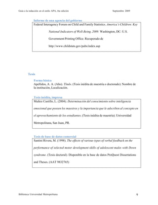 Guía a la redacción en el estilo APA, 6ta edición Septiembre 2009
Biblioteca Universidad Metropolitana 9
Informe de una agencia del gobierno
Federal Interagency Forum on Child and Family Statistics. America’s Children: Key
National Indicators of Well-Being, 2009. Washington, DC: U.S.
Government Printing Office. Recuperado de
http://www.childstats.gov/pubs/index.asp
Tesis
Forma básica
Apellidos, A. A. (Año). Título. (Tesis inédita de maestría o doctorado). Nombre de
la institución, Localización.
Tesis inédita, impresa
Muñoz Castillo, L. (2004). Determinación del conocimiento sobre inteligencia
emocional que poseen los maestros y la importancia que le adscriben al concepto en
el aprovechamiento de los estudiantes. (Tesis inédita de maestría). Universidad
Metropolitana, San Juan, PR.
Tesis de base de datos comercial
Santini Rivera, M. (1998). The effects of various types of verbal feedback on the
performance of selected motor development skills of adolescent males with Down
syndrome. (Tesis doctoral). Disponible en la base de datos ProQuest Dissertations
and Theses. (AAT 9832765)
 