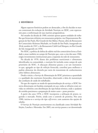 10
Serviço Social do Comércio
2  Histórico
Alguns aspectos históricos podem ser destacados, a fim de elucidar os mar-
cos contextuais da evolução da Atividade Nutrição no SESC, com repercus-
sões para a conformação de suas matrizes programáticas.
Até meados da década de 1960, existiam apenas quatro unidades de traba-
lho que forneciam refeições em restaurantes próprios, nos Departamentos Re-
gionais de São Paulo, Rio Grande do Sul, Bahia e Paraná, além do Restaurante
do Comerciário Alcântara Machado, no Estado de São Paulo, inaugurado em
30 de outubro de 1947, e do Restaurante Caleb Leal Marques, no Rio Grande
do Sul, inaugurado em 1958.
No SESC, a política de defesa do salário real dos comerciários levou a Enti-
dade a atuar também no campo da Nutrição que, com a crise dos anos 1960,
exigiu investimentos institucionais para a expansão da rede de restaurantes.
Na década de 1970, diante dos problemas nutricionais e alimentares
identificados na comunidade, a nutrição foi incluída como campo de ação
prioritário do SESC. A educação alimentar passou a ser um instrumen-
to que, agregado ao tipo de refeição fornecida, contribui para melhorar o
padrão alimentar da clientela por meio da transmissão de conhecimentos
sobre hábitos alimentares.
Desde o início, o Serviço de Alimentação do SESC priorizava a quantidade
e a qualidade dos nutrientes fornecidos, observando a ideia de manutenção
das condições de saúde do trabalhador.
No que diz respeito ao modo de operacionalização do serviço, o SESC for-
necia alimentação em bandeja estampada em aço, todas as refeições eram ser-
vidas no refeitório com distribuição do tipo balcão térmico, onde o ajudante
de cozinha porcionava a preparação de maior custo – prato proteico.
A partir dos anos 1970, o SESC incorporou a utilização de pratos, se-
guindo o mercado. Porém, ainda com o controle de proteína. Nos anos
1980, iniciou-se o serviço do tipo self-service, com aumento das opções de
saladas.
O Serviço de Nutrição anteriormente era classificado como Atividade Re-
feições, Lanches e Merendas. Em 2005, este serviço passou a ser denominado
 