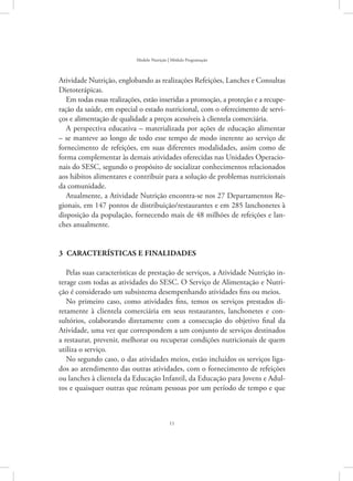 11
Modelo Nutrição | Módulo Programação
Atividade Nutrição, englobando as realizações Refeições, Lanches e Consultas
Dietoterápicas.
Em todas essas realizações, estão inseridas a promoção, a proteção e a recupe-
ração da saúde, em especial o estado nutricional, com o oferecimento de servi-
ços e alimentação de qualidade a preços acessíveis à clientela comerciária.
A perspectiva educativa – materializada por ações de educação alimentar
– se manteve ao longo de todo esse tempo de modo inerente ao serviço de
fornecimento de refeições, em suas diferentes modalidades, assim como de
forma complementar às demais atividades oferecidas nas Unidades Operacio-
nais do SESC, segundo o propósito de socializar conhecimentos relacionados
aos hábitos alimentares e contribuir para a solução de problemas nutricionais
da comunidade.
Atualmente, a Atividade Nutrição encontra-se nos 27 Departamentos Re-
gionais, em 147 pontos de distribuição/restaurantes e em 285 lanchonetes à
disposição da população, fornecendo mais de 48 milhões de refeições e lan-
ches anualmente.
3 características e finalidades
Pelas suas características de prestação de serviços, a Atividade Nutrição in-
terage com todas as atividades do SESC. O Serviço de Alimentação e Nutri-
ção é considerado um subsistema desempenhando atividades fins ou meios.
No primeiro caso, como atividades fins, temos os serviços prestados di-
retamente à clientela comerciária em seus restaurantes, lanchonetes e con-
sultórios, colaborando diretamente com a consecução do objetivo final da
Atividade, uma vez que correspondem a um conjunto de serviços destinados
a restaurar, prevenir, melhorar ou recuperar condições nutricionais de quem
utiliza o serviço.
No segundo caso, o das atividades meios, estão incluídos os serviços liga-
dos ao atendimento das outras atividades, com o fornecimento de refeições
ou lanches à clientela da Educação Infantil, da Educação para Jovens e Adul-
tos e quaisquer outras que reúnam pessoas por um período de tempo e que
 