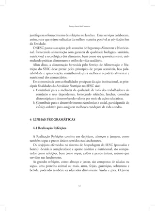 12
Serviço Social do Comércio
justifiquem o fornecimento de refeições ou lanches. Esses serviços colaboram,
assim, para que sejam realizadas da melhor maneira possível as atividades fins
da Entidade.
O SESC pauta suas ações pelo conceito de Segurança Alimentar e Nutricio-
nal, fornecendo alimentação com garantia da qualidade biológica, sanitária,
nutricional e tecnológica dos alimentos, bem como seu aproveitamento, esti-
mulando práticas alimentares e estilos de vida saudáveis.
Além disso, a alimentação fornecida pelo Serviço de Alimentação e Nu-
trição do SESC deve prezar pelos princípios de preços acessíveis, boa pala-
tabilidade e apresentação, contribuindo para melhorar o padrão alimentar e
nutricional dos comerciários.
Em consonância com as finalidades precípuas da ação institucional, as prin-
cipais finalidades da Atividade Nutrição no SESC são:
Contribuir para a melhoria da qualidade de vida dos trabalhadores doa.	
comércio e seus dependentes, fornecendo refeições, lanches, consultas
dietoterápicas e desenvolvendo valores por meio de ações educativas.
Contribuir para o desenvolvimento econômico e social, participando dob.	
esforço coletivo para assegurar melhores condições de vida a todos.
4 linhas programáticas
4.1 Realização Refeições
A Realização Refeições consiste em desjejuns, almoços e jantares, como
também sopas e pratos únicos servidos nas lanchonetes.
Os desjejuns oferecidos no sistema de hospedagem do SESC (pousadas e
hotéis), devido à complexidade e aporte calórico e nutricional, são compu-
tados como refeições, bem como sopas, caldos e pratos únicos, mesmo que
servidos nas lanchonetes.
As grandes refeições, como almoço e jantar, são compostas de saladas ou
sopas, uma proteína animal ou mais, arroz, feijão, guarnição, sobremesa e
bebida, podendo também ser ofertados diariamente farofas e pães. O jantar
 
