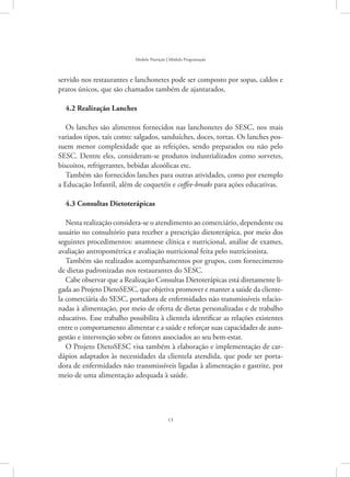 13
Modelo Nutrição | Módulo Programação
servido nos restaurantes e lanchonetes pode ser composto por sopas, caldos e
pratos únicos, que são chamados também de ajantarados.
4.2 Realização Lanches
Os lanches são alimentos fornecidos nas lanchonetes do SESC, nos mais
variados tipos, tais como: salgados, sanduíches, doces, tortas. Os lanches pos-
suem menor complexidade que as refeições, sendo preparados ou não pelo
SESC. Dentre eles, consideram-se produtos industrializados como sorvetes,
biscoitos, refrigerantes, bebidas alcoólicas etc.
Também são fornecidos lanches para outras atividades, como por exemplo
a Educação Infantil, além de coquetéis e coffee-breaks para ações educativas.
4.3 Consultas Dietoterápicas
Nesta realização considera-se o atendimento ao comerciário, dependente ou
usuário no consultório para receber a prescrição dietoterápica, por meio dos
seguintes procedimentos: anamnese clínica e nutricional, análise de exames,
avaliação antropométrica e avaliação nutricional feita pelo nutricionista.
Também são realizados acompanhamentos por grupos, com fornecimento
de dietas padronizadas nos restaurantes do SESC.
Cabe observar que a Realização Consultas Dietoterápicas está diretamente li-
gada ao Projeto DietoSESC, que objetiva promover e manter a saúde da cliente-
la comerciária do SESC, portadora de enfermidades não transmissíveis relacio-
nadas à alimentação, por meio de oferta de dietas personalizadas e de trabalho
educativo. Esse trabalho possibilita à clientela identificar as relações existentes
entre o comportamento alimentar e a saúde e reforçar suas capacidades de auto-
gestão e intervenção sobre os fatores associados ao seu bem-estar.
O Projeto DietoSESC visa também à elaboração e implementação de car-
dápios adaptados às necessidades da clientela atendida, que pode ser porta-
dora de enfermidades não transmissíveis ligadas à alimentação e gastrite, por
meio de uma alimentação adequada à saúde.
 