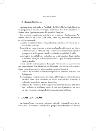 14
Serviço Social do Comércio
4.4 Educação Nutricional
A educação permeia todas as Atividades do SESC. Na Atividade Nutrição,
tal perspectiva de atuação possui igual importância à do fornecimento de re-
feições, o que representa o mote diferencial da Entidade.
Sua proposta programática articula-se aos princípios e finalidades da Ati-
vidade Educação em Saúde (SESC/DN, 2006: 40), buscando desenvolver
estratégias capazes de:
tornar o ambiente físico, social, cultural e econômico propício a um es-a.	
tilo de vida saudável;
ampliar os conhecimentos pessoais, analisando criticamente os fatoresb.	
determinantes dos estilos de vida e identificando os recursos necessários
para prevenção de agravos à saúde e melhoria da qualidade de vida;
reforçar a capacidade dos indivíduos de tomar decisões, fazer escolhasc.	
e enfrentar situações difíceis sem recorrer a tipos de comportamentos
nocivos à saúde.
Nesse sentido, as realizações da Educação Nutricional são desenvolvidas
por meio dos tipos de refeições/lanches fornecidos e da mediação de informa-
ções e conhecimentos sobre alimentação e nutrição, visando à:
difusão do consumo de alimentos regionais de alto valor nutritivo e dea.	
baixo custo;
mudança de comportamento em relação à formação do hábito alimentarb.	
saudável, com vistas à melhoria do estado nutricional da clientela e à
utilização racional dos recursos financeiros;
extensão das realizações de Educação Nutricional aos diversos ambientesc.	
que condicionem a vida dos comerciários e seus dependentes, por meio
de ação conjunta ou integrada com os demais recursos locais.
5  Locais de atuação
As instalações de restaurantes são mais indicadas nos grandes centros ur-
banos, onde o número de comerciários que podem ser beneficiados por este
 