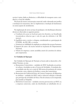 15
Modelo Nutrição | Módulo Programação
serviço é maior, dadas as distâncias e a dificuldade de transporte entre a resi-
dência e o local de trabalho.
Nos locais de menor concentração comercial, onde a demanda não justifica
a instalação de restaurantes, deve-se implementar a instalação de lanchonetes
ou outras opções de atendimento.
Na implantação de novos serviços de produção e de distribuição alimentar
devem ser observados os seguintes pontos:
Condições de acesso ao local por parte da clientela a ser beneficiadaa.	
(recomenda-se observar que o raio de ação do refeitório é de 500
metros);
Equilíbrio entre a receita e a despesa, considerando-se a participação dob.	
FUNPRI, do DD. RR. e a receita;
Existência ou viabilidade de ampliação ou redução dos recursos humanos;c.	
Impacto do custo e da receita mensal no orçamento do Departamentod.	
Nacional;
Volume de empresas a serem atendidas através de convênio de solicita-e.	
ções empresariais.
5.1 Unidades de Operação
São Unidades de Operação de Nutrição os locais onde se desenvolve a Ati-
vidade Nutrição, ou seja:
Restaurantes Comerciários – unidades do SESC localizadas em períme-a.	
tro urbano, vinculadas ou não a Centros de Atividades. A instalação des-
sas unidades não deve ser a mais de 500 metros do perímetro de centros
comerciais, com o objetivo de facilitar o acesso dos comerciários;
Restaurantes de Colônia de Férias, de Centros Campestres, de Balneáriosb.	
ou similares – unidades do SESC onde se oferecem refeições à clientela
que participa das atividades de férias e fins-de-semana ou de temporada,
para atender os hóspedes;
Refeitórios Comerciais – unidades externas pertencentes ao SESC ouc.	
a empresas comerciais, onde são distribuídas ao trabalhador do co-
 